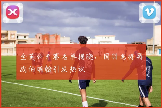 全英公开赛名单揭晓，国羽老将再战伯明翰引发热议