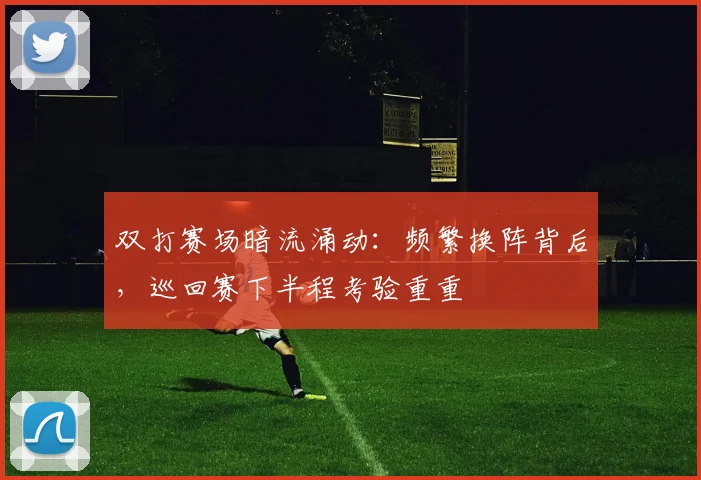 双打赛场暗流涌动：频繁换阵背后，巡回赛下半程考验重重