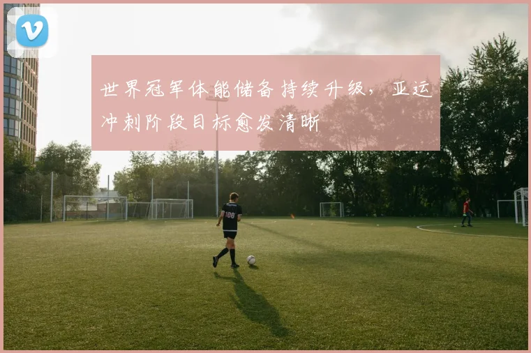 世界冠军体能储备持续升级，亚运冲刺阶段目标愈发清晰