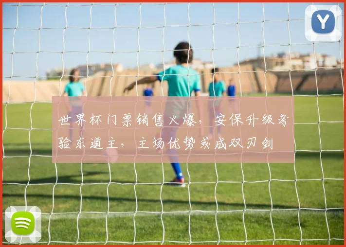 世界杯门票销售火爆，安保升级考验东道主，主场优势或成双刃剑