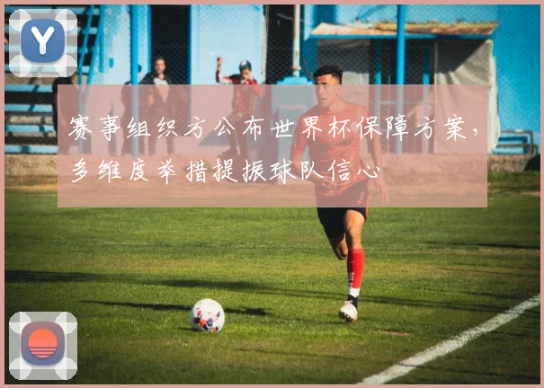 赛事组织方公布世界杯保障方案，多维度举措提振球队信心