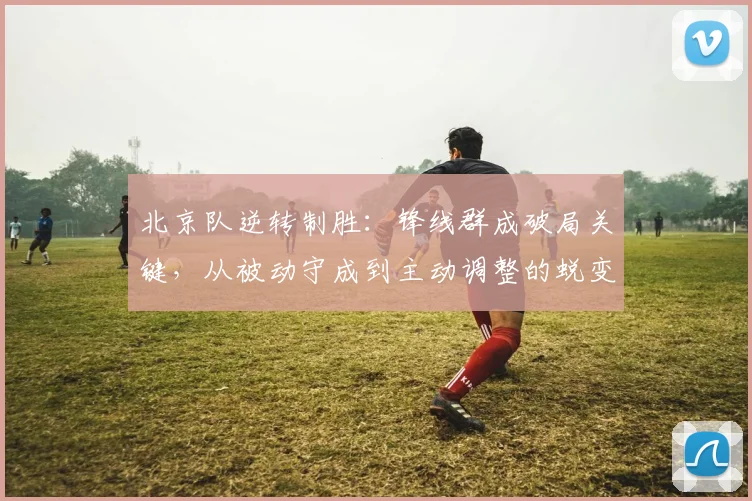 北京队逆转制胜：锋线群成破局关键，从被动守成到主动调整的蜕变