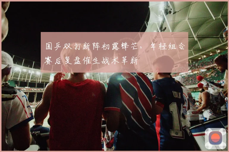 国乒双打新阵初露锋芒，年轻组合赛后复盘催生战术革新