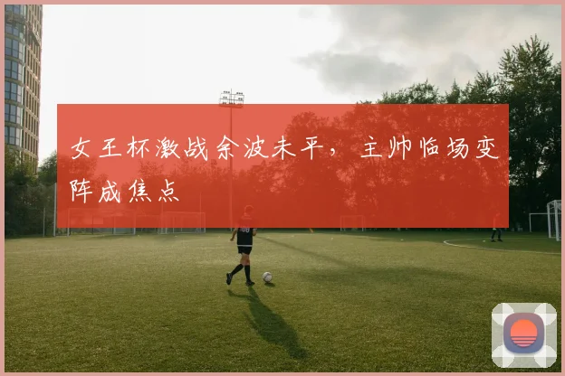 女王杯激战余波未平，主帅临场变阵成焦点