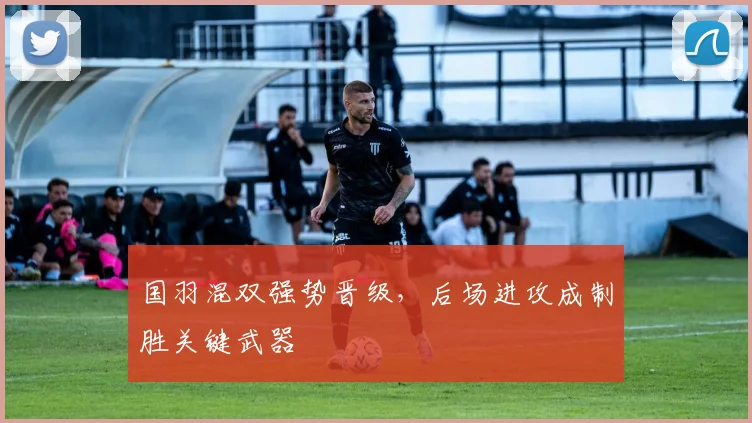 国羽混双强势晋级，后场进攻成制胜关键武器