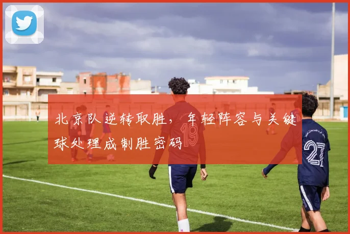 北京队逆转取胜，年轻阵容与关键球处理成制胜密码