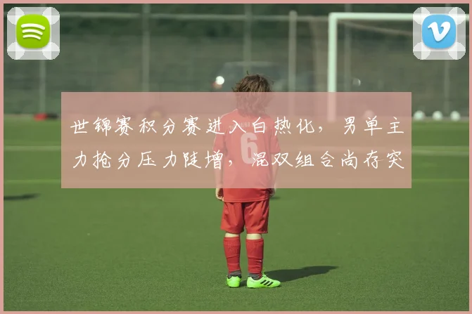 世锦赛积分赛进入白热化，男单主力抢分压力陡增，混双组合尚存突围希望