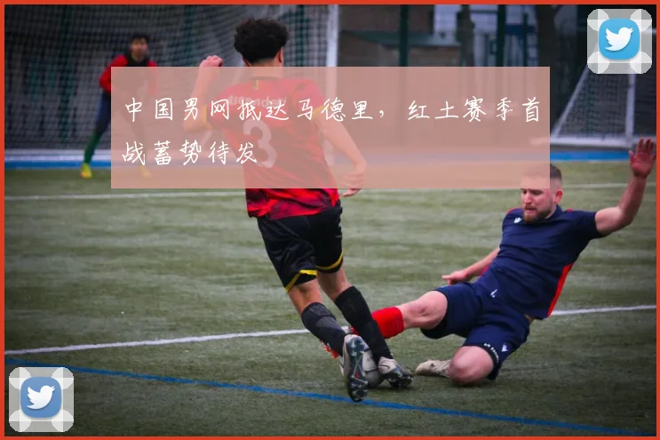 中国男网抵达马德里，红土赛季首战蓄势待发