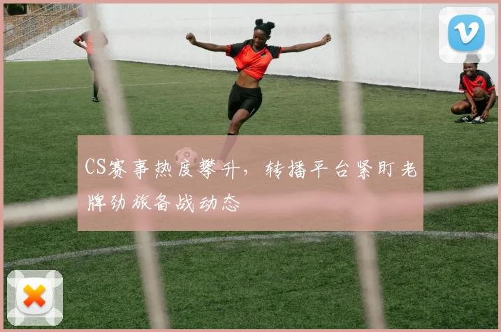 CS赛事热度攀升，转播平台紧盯老牌劲旅备战动态