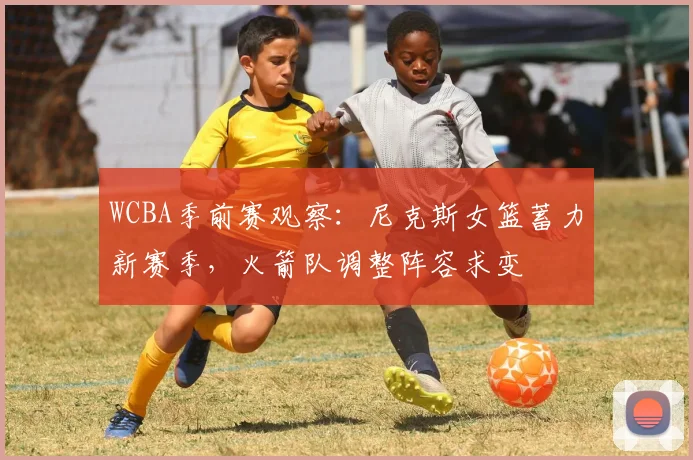 WCBA季前赛观察：尼克斯女篮蓄力新赛季，火箭队调整阵容求变