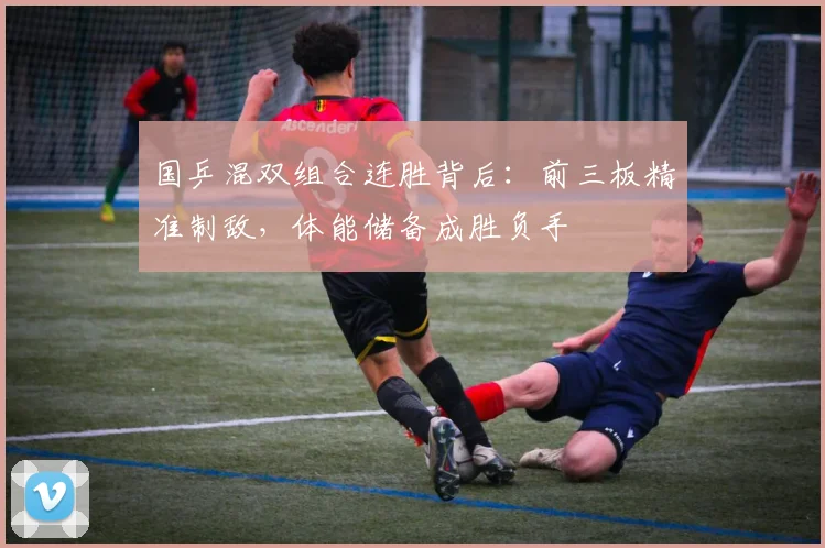 国乒混双组合连胜背后：前三板精准制敌，体能储备成胜负手