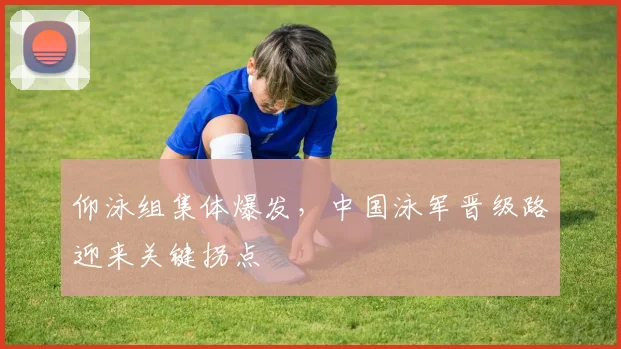 仰泳组集体爆发，中国泳军晋级路迎来关键拐点