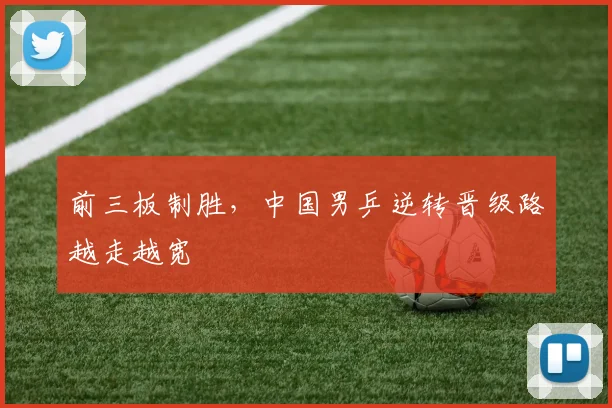 前三板制胜，中国男乒逆转晋级路越走越宽