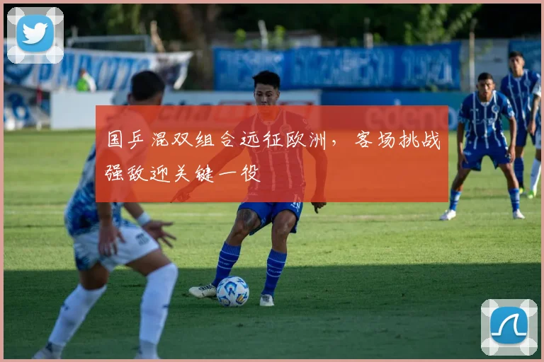 国乒混双组合远征欧洲，客场挑战强敌迎关键一役