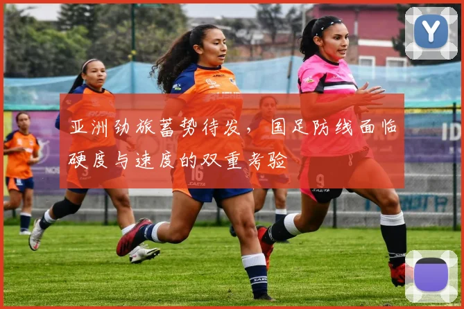 亚洲劲旅蓄势待发，国足防线面临硬度与速度的双重考验