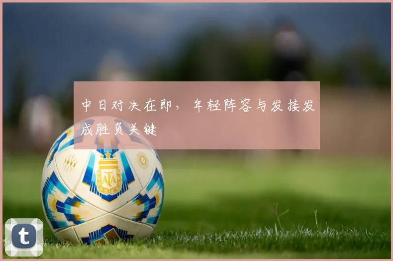 中日对决在即，年轻阵容与发接发成胜负关键