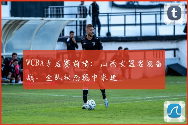 WCBA季后赛前哨：山西女篮客场备战，全队状态稳中求进