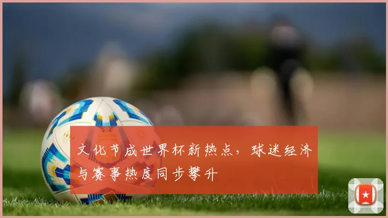 文化节成世界杯新热点，球迷经济与赛事热度同步攀升