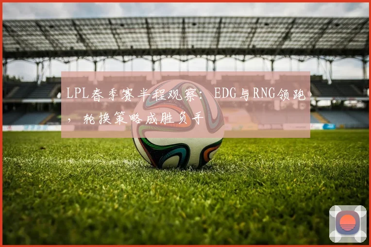 LPL春季赛半程观察：EDG与RNG领跑，轮换策略成胜负手