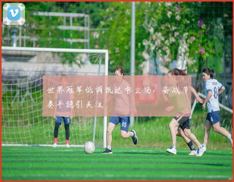 世界冠军低调抵达中立场，备战节奏平稳引关注
