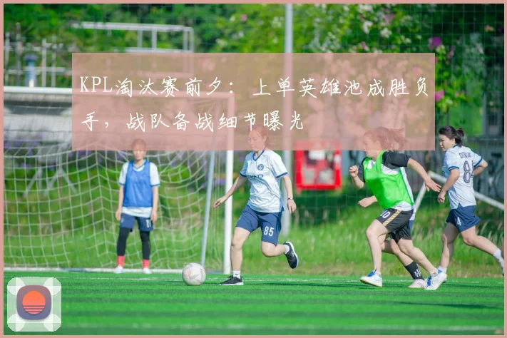 KPL淘汰赛前夕：上单英雄池成胜负手，战队备战细节曝光