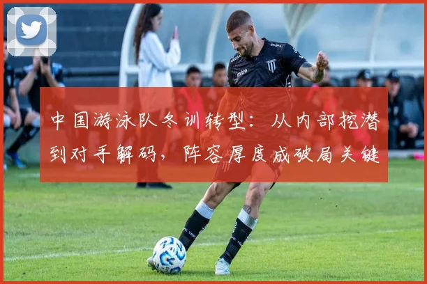 中国游泳队冬训转型：从内部挖潜到对手解码，阵容厚度成破局关键