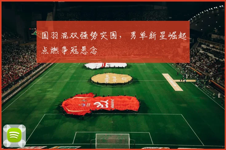 国羽混双强势突围，男单新星崛起点燃争冠悬念