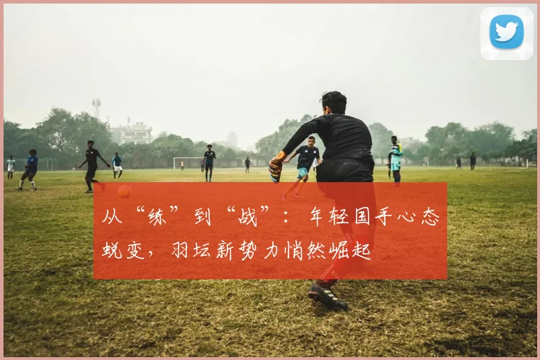 从“练”到“战”：年轻国手心态蜕变，羽坛新势力悄然崛起
