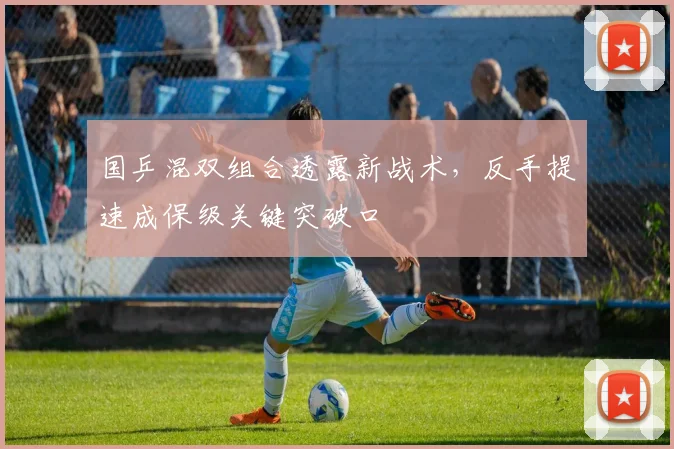 国乒混双组合透露新战术，反手提速成保级关键突破口