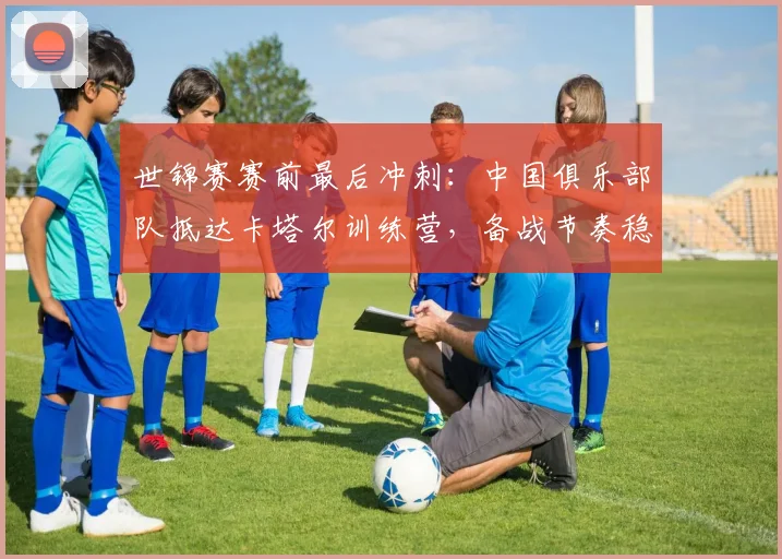 世锦赛赛前最后冲刺：中国俱乐部队抵达卡塔尔训练营，备战节奏稳中有升