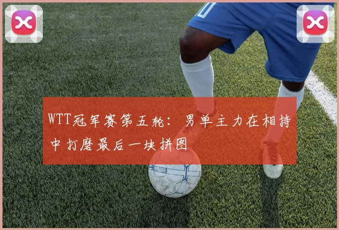 WTT冠军赛第五轮：男单主力在相持中打磨最后一块拼图