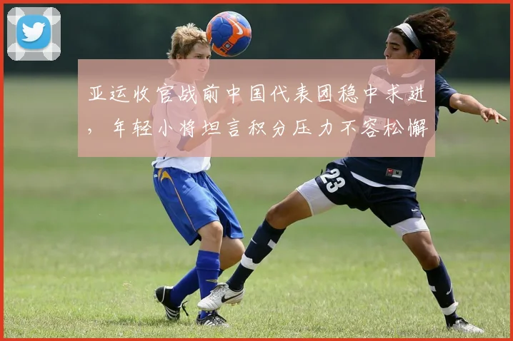 亚运收官战前中国代表团稳中求进，年轻小将坦言积分压力不容松懈