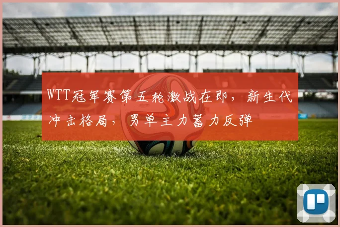 WTT冠军赛第五轮激战在即，新生代冲击格局，男单主力蓄力反弹