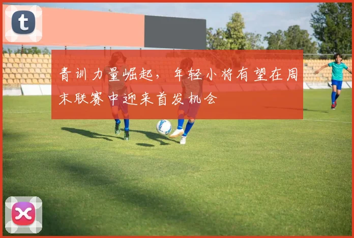青训力量崛起，年轻小将有望在周末联赛中迎来首发机会