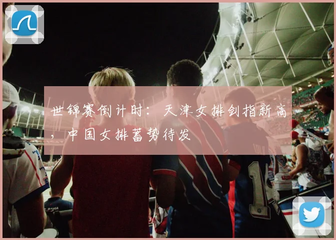 世锦赛倒计时：天津女排剑指新高，中国女排蓄势待发