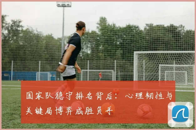 国家队稳守排名背后：心理韧性与关键局博弈成胜负手