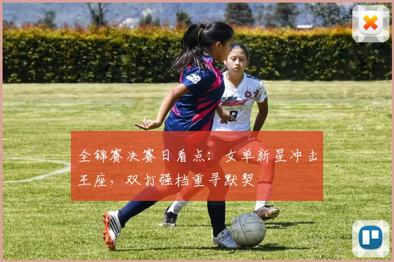 全锦赛决赛日看点：女单新星冲击王座，双打强档重寻默契