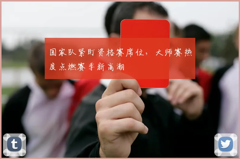国家队紧盯资格赛席位，大师赛热度点燃赛季新高潮