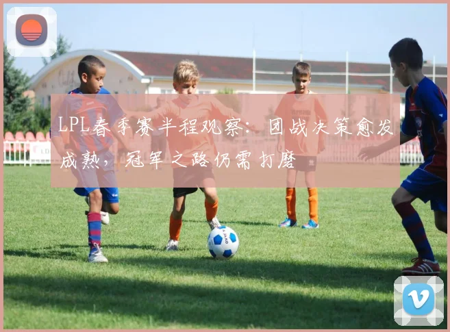 LPL春季赛半程观察：团战决策愈发成熟，冠军之路仍需打磨