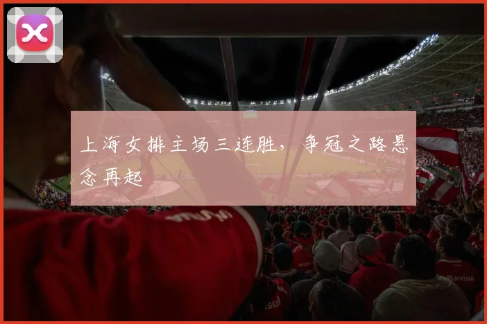 上海女排主场三连胜，争冠之路悬念再起